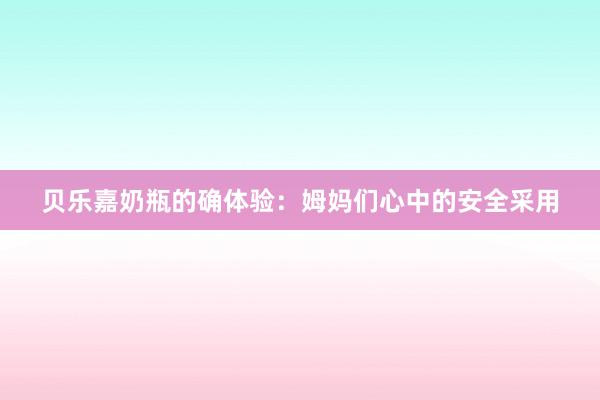 贝乐嘉奶瓶的确体验：姆妈们心中的安全采用